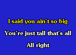 lsaid you ain't so big

You're just tall that's all
All right