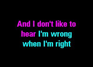 And I don't like to

hear I'm wrong
when I'm right