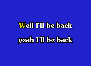 Well I'll be back

yeah I'll be back
