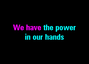 We have the power

in our hands