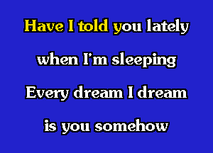 Have I told you lately
when I'm sleeping
Every dream I dream

is you somehow