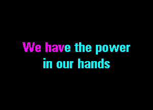 We have the power

in our hands