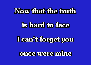 Now that the truth
is hard to face

I can't forget you

once were mine I