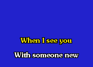 When I see you

With someone new