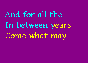 And for all the
In-between years

Come what may