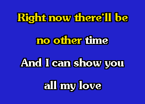 Right now there'll be

no other time

And I can show you

all my love