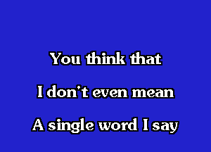 You think that

I don't even mean

A single word lsay