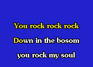 You rock rock rock

Down in the bosom

you rock my soul