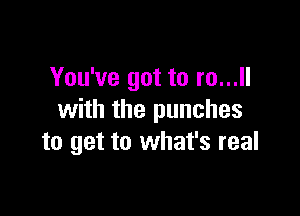 You've got to m...

with the punches
to get to what's real