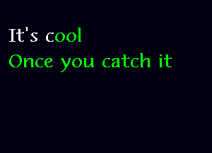 It's cool
Once you catch it