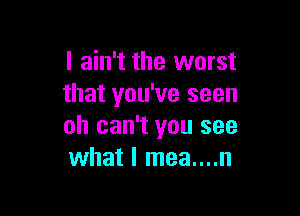 I ain't the worst
that you've seen

oh can't you see
what I mea....n