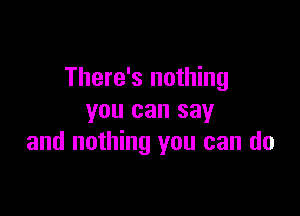 There's nothing

you can say
and nothing you can do