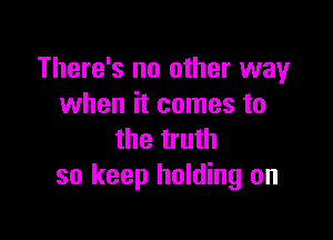 There's no other way
when it comes to

the truth
so keep holding on