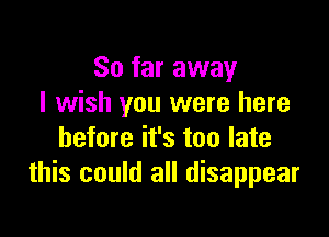 So far away
I wish you were here

before it's too late
this could all disappear