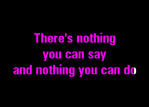 There's nothing

you can say
and nothing you can do