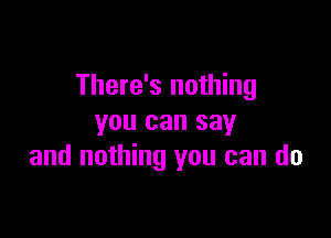 There's nothing

you can say
and nothing you can do