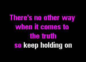 There's no other way
when it comes to

the truth
so keep holding on