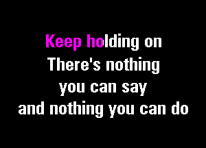 Keep holding on
There's nothing

you can say
and nothing you can do