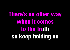 There's no other way
when it comes

to the truth
so keep holding on