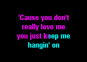 'Cause you don't
really love me

you iust keep me
hangin' on