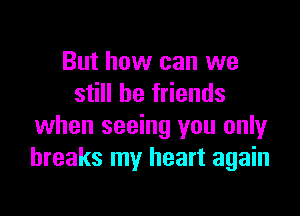 But how can we
still be friends

when seeing you only
breaks my heart again