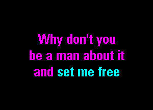 Why don't you

he a man about it
and set me free