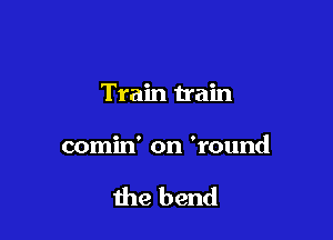 Train train

comin' on 'round

the bend