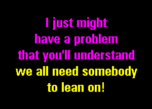 I iust might
have a problem

that you'll understand
we all need somebody
to lean on!