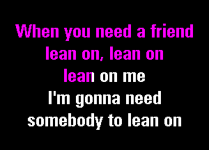 When you need a friend
lean on, lean on

lean on me
I'm gonna need
somebody to lean on