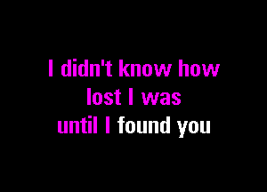 I didn't know how

lost I was
until I found you