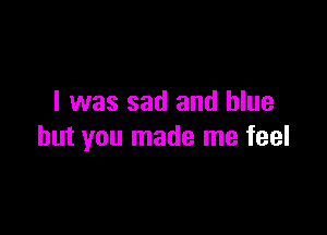 I was sad and blue

but you made me feel