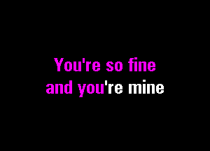 You're so fine

and you're mine