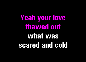 Yeah your love
thawed out

what was
scared and cold