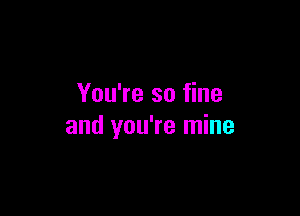 You're so fine

and you're mine