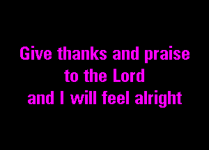 Give thanks and praise

to the Lord
and I will feel alright