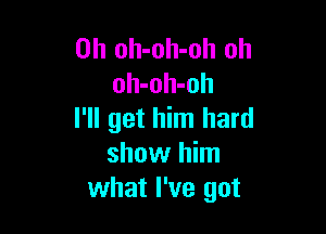 0h oh-oh-oh oh
oh-oh-oh

I'll get him hard
show him
what I've got