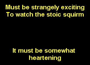 Must be strangely exciting
To watch the stoic squirm

It must be somewhat
heartening