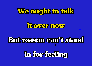 We ought to talk

it over now

But reason can't stand

in for feeling