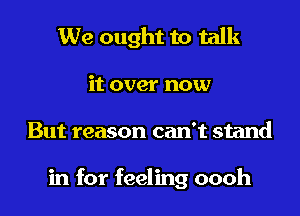 We ought to talk

it over now

But reason can't stand

in for feeling oooh