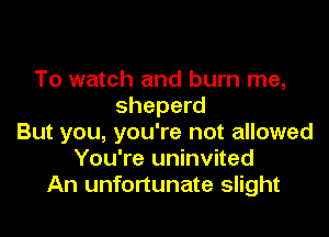 To watch and burn me,
sheperd

But you, you're not allowed
You're uninvited
An unfortunate slight