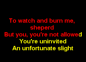 To watch and burn me,
sheperd

But you, you're not allowed
You're uninvited
An unfortunate slight