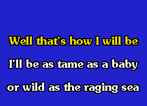Well that's how I will be
I'll be as tame as a baby

or wild as the raging sea