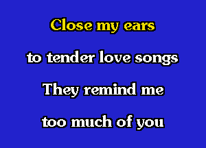 Close my ears

to tender love songs
They remind me

too much of you