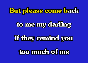 But please come back
to me my darling
If they remind you

too much of me