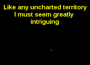 Like any uncharted territory
I must seem greatly
intriguing