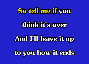 So tell me if you

think it's over

And I'll leave it up

to you how it ends