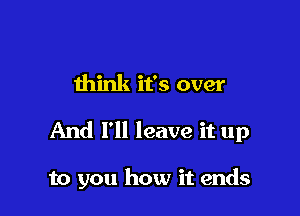 think it's over

And I'll leave it up

to you how it ends
