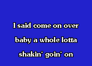 I said come on over

baby a whole lotta

shakin' goin' on