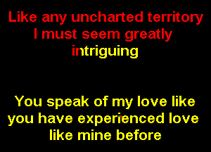 Like any uncharted territory
I must seem greatly
intriguing

You speak of my love like
you have experienced love
like mine before