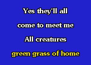 Yes they'll all

come to meet me

All creaturac

green grass of home